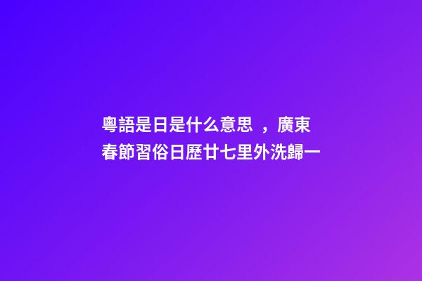 粵語是日是什么意思，廣東春節習俗日歷廿七里外洗歸一